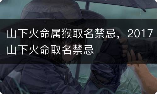 山下火命属猴取名禁忌，2017山下火命取名禁忌