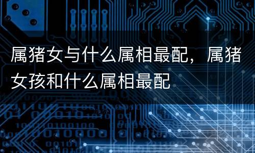 属猪女与什么属相最配，属猪女孩和什么属相最配
