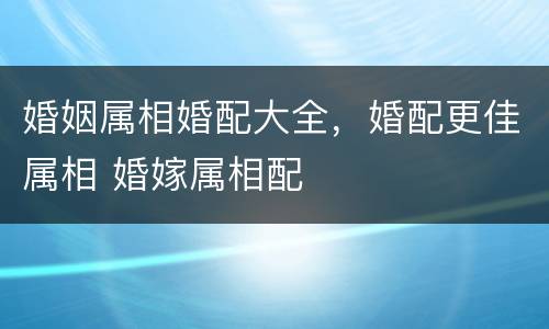 婚姻属相婚配大全，婚配更佳属相 婚嫁属相配