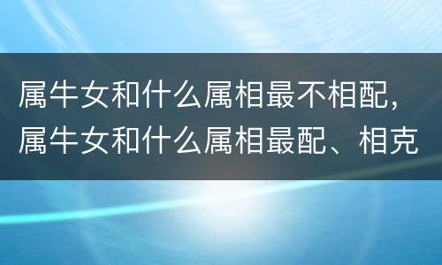 属牛女和什么属相最不相配，属牛女和什么属相最配、相克