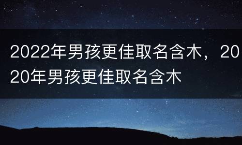 2022年男孩更佳取名含木，2020年男孩更佳取名含木