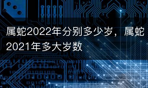 属蛇2022年分别多少岁，属蛇2021年多大岁数