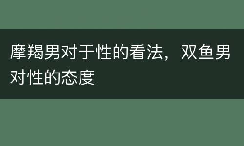 摩羯男对于性的看法，双鱼男对性的态度