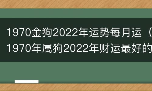 1970金狗2022年运势每月运（1970年属狗2022年财运最好的月份）