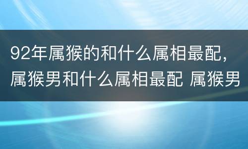 92年属猴的和什么属相最配，属猴男和什么属相最配 属猴男婚配