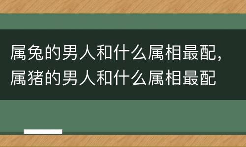 属兔的男人和什么属相最配，属猪的男人和什么属相最配