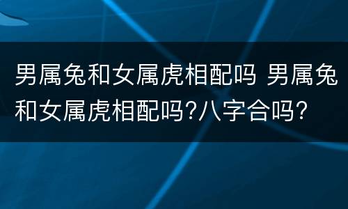 男属兔和女属虎相配吗 男属兔和女属虎相配吗?八字合吗?
