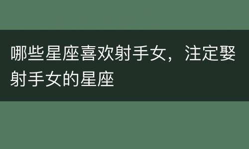 哪些星座喜欢射手女，注定娶射手女的星座
