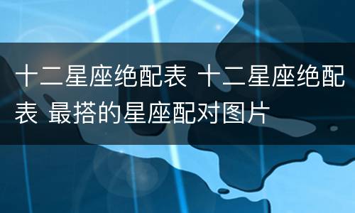 十二星座绝配表 十二星座绝配表 最搭的星座配对图片