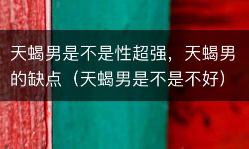 天蝎男是不是性超强，天蝎男的缺点（天蝎男是不是不好）