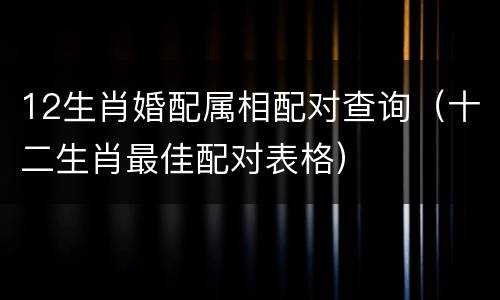 12生肖婚配属相配对查询（十二生肖最佳配对表格）
