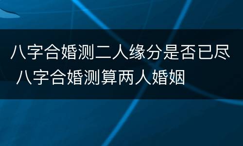 八字合婚测二人缘分是否已尽 八字合婚测算两人婚姻