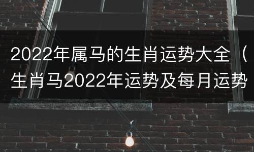 2022年属马的生肖运势大全（生肖马2022年运势及每月运势）
