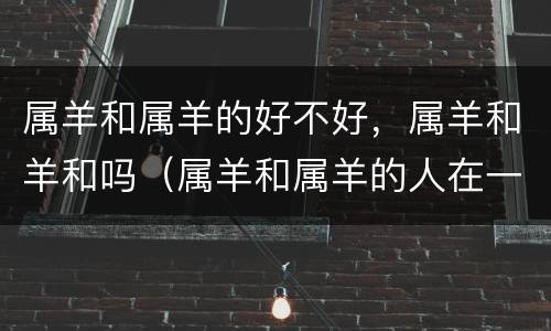 属羊和属羊的好不好，属羊和羊和吗（属羊和属羊的人在一起相配吗）