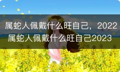 属蛇人佩戴什么旺自己，2022 属蛇人佩戴什么旺自己2023