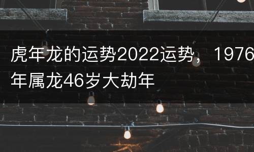 虎年龙的运势2022运势，1976年属龙46岁大劫年