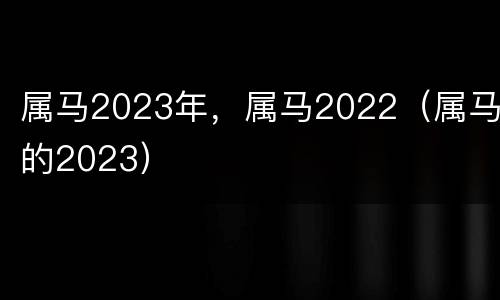 属马2023年，属马2022（属马的2023）