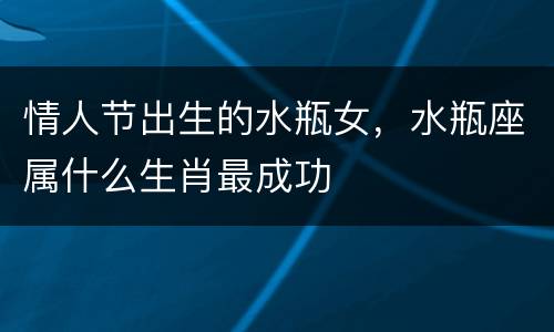 情人节出生的水瓶女，水瓶座属什么生肖最成功