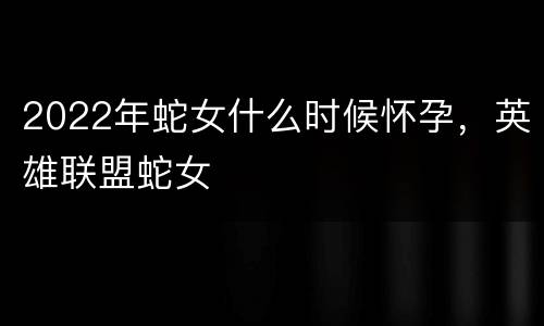 2022年蛇女什么时候怀孕，英雄联盟蛇女