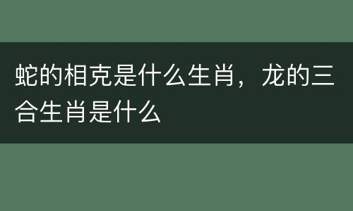 蛇的相克是什么生肖，龙的三合生肖是什么