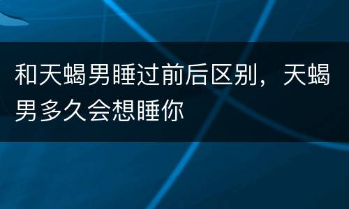 和天蝎男睡过前后区别，天蝎男多久会想睡你