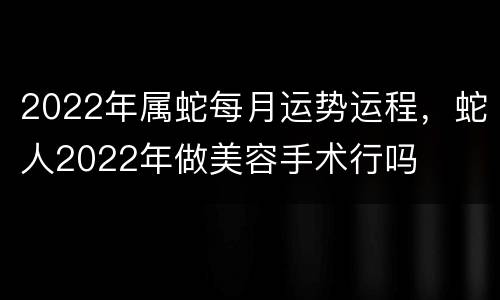 2022年属蛇每月运势运程，蛇人2022年做美容手术行吗