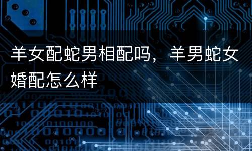 羊女配蛇男相配吗，羊男蛇女婚配怎么样