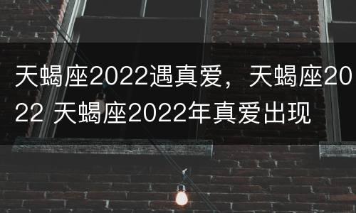 天蝎座2022遇真爱，天蝎座2022 天蝎座2022年真爱出现