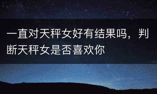 一直对天秤女好有结果吗，判断天秤女是否喜欢你