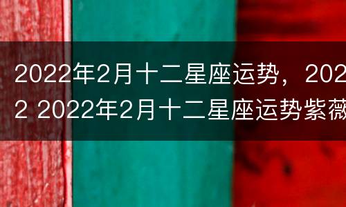 2022年2月十二星座运势，2022 2022年2月十二星座运势紫薇黄历网