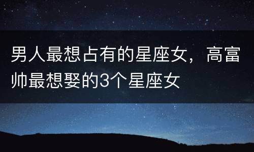 男人最想占有的星座女，高富帅最想娶的3个星座女