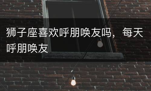 狮子座喜欢呼朋唤友吗，每天呼朋唤友