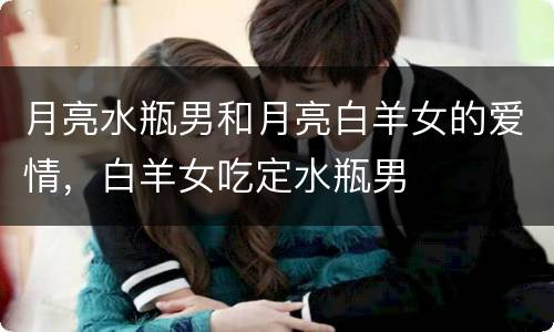 月亮水瓶男和月亮白羊女的爱情，白羊女吃定水瓶男