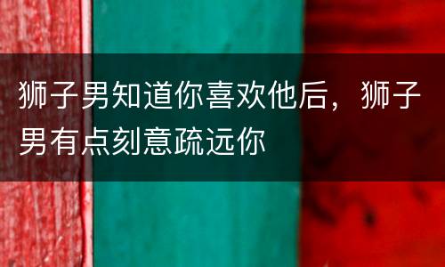 狮子男知道你喜欢他后，狮子男有点刻意疏远你