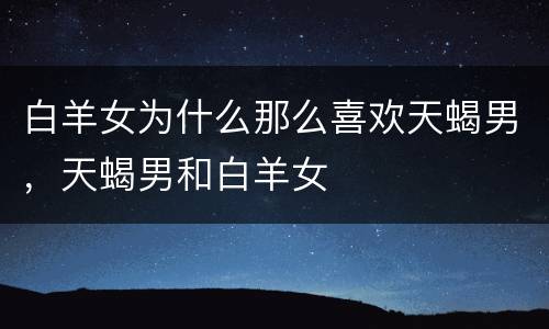 白羊女为什么那么喜欢天蝎男，天蝎男和白羊女