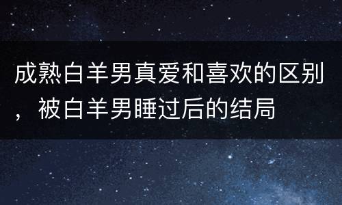 成熟白羊男真爱和喜欢的区别，被白羊男睡过后的结局