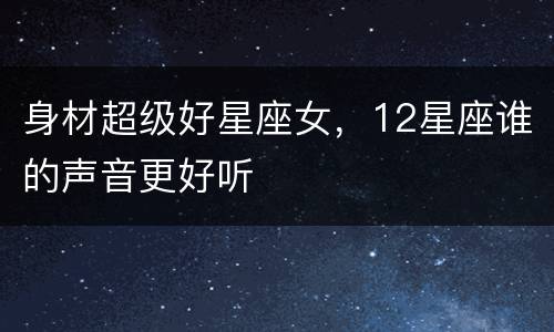 身材超级好星座女，12星座谁的声音更好听