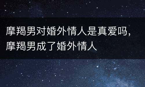 摩羯男对婚外情人是真爱吗，摩羯男成了婚外情人