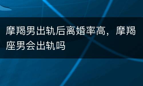 摩羯男出轨后离婚率高，摩羯座男会出轨吗