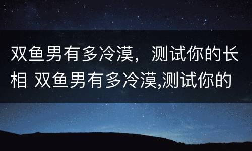 双鱼男有多冷漠，测试你的长相 双鱼男有多冷漠,测试你的长相吗
