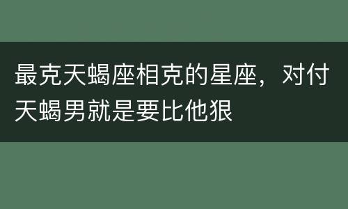最克天蝎座相克的星座，对付天蝎男就是要比他狠
