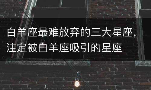 白羊座最难放弃的三大星座，注定被白羊座吸引的星座