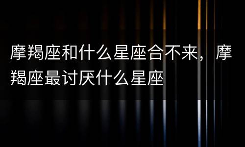摩羯座和什么星座合不来，摩羯座最讨厌什么星座
