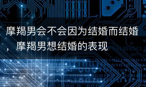 摩羯男会不会因为结婚而结婚，摩羯男想结婚的表现