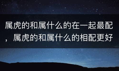 属虎的和属什么的在一起最配，属虎的和属什么的相配更好