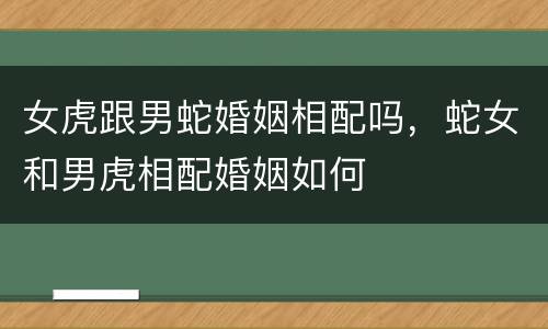 女虎跟男蛇婚姻相配吗，蛇女和男虎相配婚姻如何