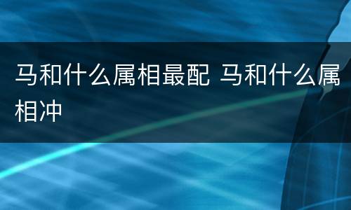 马和什么属相最配 马和什么属相冲
