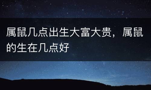 属鼠几点出生大富大贵，属鼠的生在几点好