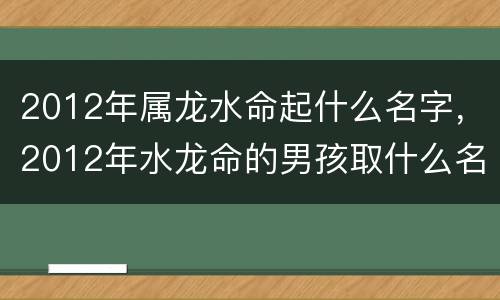 2012年属龙水命起什么名字，2012年水龙命的男孩取什么名字好