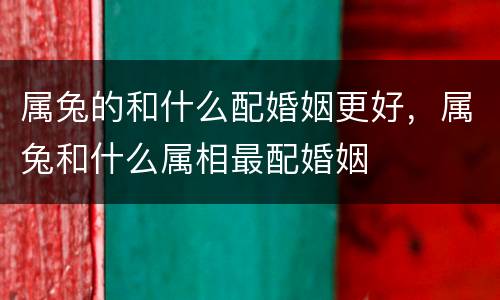 属兔的和什么配婚姻更好，属兔和什么属相最配婚姻